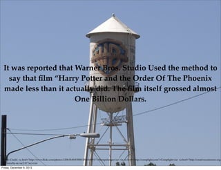 It was reported that Warner Bros. Studio Used the method to
say that ﬁlm “Harry Potter and the Order Of The Phoenix
made less than it actually did. The ﬁlm itself grossed almost
One Billion Dollars.

Photo Credit: <a href="http://www.ﬂickr.com/photos/12061846@N00/288164991/">Humpalumpa</a> via <a href="http://compﬁght.com">Compﬁght</a> <a href="http://creativecommons.org/
licenses/by-nc-sa/2.0/">cc</a>
Friday, December 6, 2013

 