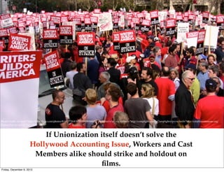 Photo Credit: <a href="http://www.ﬂickr.com/photos/81413726@N00/1980696843/">mrﬁlms1</a> via <a href="http://compﬁght.com">Compﬁght</a> <a href="http://creativecommons.org/
licenses/by-nc-sa/2.0/">cc</a>

If Unionization itself doesn’t solve the
Hollywood Accounting Issue, Workers and Cast
Members alike should strike and holdout on
ﬁlms.
Friday, December 6, 2013

 