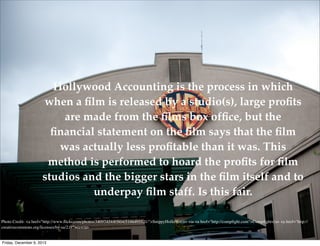 Hollywood Accounting is the process in which
when a ﬁlm is released by a studio(s), large proﬁts
are made from the ﬁlms box ofﬁce, but the
ﬁnancial statement on the ﬁlm says that the ﬁlm
was actually less proﬁtable than it was. This
method is performed to hoard the proﬁts for ﬁlm
studios and the bigger stars in the ﬁlm itself and to
underpay ﬁlm staff. Is this fair.
Photo Credit: <a href="http://www.ﬂickr.com/photos/34097434@N04/5186495521/">SnippyHolloW</a> via <a href="http://compﬁght.com">Compﬁght</a> <a href="http://
creativecommons.org/licenses/by-sa/2.0/">cc</a>

Friday, December 6, 2013

 