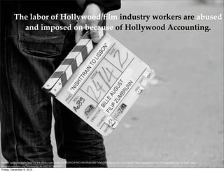 The labor of Hollywood/ﬁlm industry workers are abused
and imposed on because of Hollywood Accounting.

Photo Credit: <a href="http://www.ﬂickr.com/photos/54892692@N02/6945684368/">VisitPortugal</a> via <a href="http://compﬁght.com">Compﬁght</a> <a href="http://
creativecommons.org/licenses/by-nc-nd/2.0/">cc</a>
Friday, December 6, 2013

 