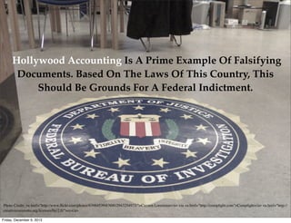 Hollywood Accounting Is A Prime Example Of Falsifying
Documents. Based On The Laws Of This Country, This
Should Be Grounds For A Federal Indictment.

Photo Credit: <a href="http://www.ﬂickr.com/photos/63984539@N00/2943254973/">Carsten Lorentzen</a> via <a href="http://compﬁght.com">Compﬁght</a> <a href="http://
creativecommons.org/licenses/by/2.0/">cc</a>
Friday, December 6, 2013

 