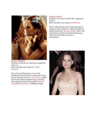 Julianne Moore
                                              Number of movies in which she’s appeared
                                              nude: 6
                                              Most recently seen naked in: Blindness

                                              Fiery redhead Moore has demonstrated on
                                              ample occasions that her cuffs and collar do
                                              indeed match (ah, Boogie Nights). She’s also
                                              earned four Academy Award nominations,
                                              which should strike no one as a
                                              coincidence.




Marion Cotillard
Number of movies in which she’s appeared
nude: 12
Most recently seen naked in: Public
Enemies

One of several Europeans on our list,
Cotillard is best-known to Americans as the
Oscar-winning star of La Vie en Rose, which
the French native parlayed into a starring
role opposite known Francophile Johnny
Depp inMichael Mann’s Dillinger biopic.
 