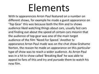 Elements
With tv appearences Arron Paul featured on a number on
different shows, for example he made a guest appearance on
‘Top Gear’ this was because both the film and tv shows
audience liked watching things about cars, usually fast cars
and finding out about the speed of certain cars meanin that
the audience of top gear was one of the main target
audience of the film ‘Need For Speed.’ Another tv
appearance Arron Paul made was on the chat show Grahame
Norton, the reason he made an appearance on this particular
type of show was to reach a wider audience. As Arron Paul
was in a hit tv show called ‘Breaking Bad’ he was able to
appeal to fans of this and try and pursade them to watch his
new film.
 