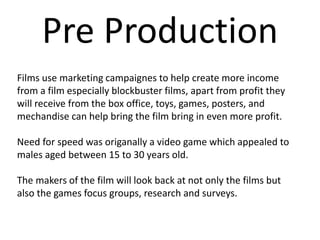 Pre Production
Films use marketing campaignes to help create more income
from a film especially blockbuster films, apart from profit they
will receive from the box office, toys, games, posters, and
mechandise can help bring the film bring in even more profit.
Need for speed was origanally a video game which appealed to
males aged between 15 to 30 years old.
The makers of the film will look back at not only the films but
also the games focus groups, research and surveys.
 