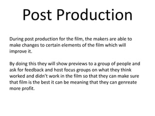 Post Production
During post production for the film, the makers are able to
make changes to certain elements of the film which will
improve it.
By doing this they will show previews to a group of people and
ask for feedback and host focus groups on what they think
worked and didn’t work in the film so that they can make sure
that film is the best it can be meaning that they can genreate
more profit.
 