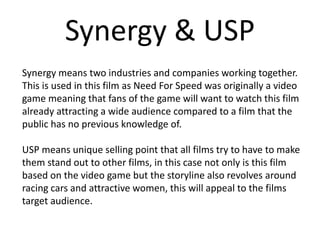 Synergy & USP
Synergy means two industries and companies working together.
This is used in this film as Need For Speed was originally a video
game meaning that fans of the game will want to watch this film
already attracting a wide audience compared to a film that the
public has no previous knowledge of.
USP means unique selling point that all films try to have to make
them stand out to other films, in this case not only is this film
based on the video game but the storyline also revolves around
racing cars and attractive women, this will appeal to the films
target audience.
 
