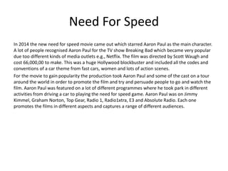 Need For Speed
In 2014 the new need for speed movie came out which starred Aaron Paul as the main character.
A lot of people recognised Aaron Paul for the TV show Breaking Bad which became very popular
due too different kinds of media outlets e.g., Netflix. The film was directed by Scott Waugh and
cost 66,000,00 to make. This was a huge Hollywood blockbuster and included all the codes and
conventions of a car theme from fast cars, women and lots of action scenes.
For the movie to gain popularity the production took Aaron Paul and some of the cast on a tour
around the world in order to promote the film and try and persuade people to go and watch the
film. Aaron Paul was featured on a lot of different programmes where he took park in different
activities from driving a car to playing the need for speed game. Aaron Paul was on Jimmy
Kimmel, Graham Norton, Top Gear, Radio 1, Radio1xtra, E3 and Absolute Radio. Each one
promotes the films in different aspects and captures a range of different audiences.
 
