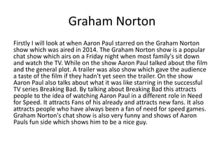 Graham Norton
Firstly I will look at when Aaron Paul starred on the Graham Norton
show which was aired in 2014. The Graham Norton show is a popular
chat show which airs on a Friday night when most family's sit down
and watch the TV. While on the show Aaron Paul talked about the film
and the general plot. A trailer was also show which gave the audience
a taste of the film if they hadn't yet seen the trailer. On the show
Aaron Paul also talks about what it was like starring in the successful
TV series Breaking Bad. By talking about Breaking Bad this attracts
people to the idea of watching Aaron Paul in a different role in Need
for Speed. It attracts Fans of his already and attracts new fans. It also
attracts people who have always been a fan of need for speed games.
Graham Norton's chat show is also very funny and shows of Aaron
Pauls fun side which shows him to be a nice guy.
 