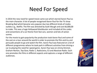 Need For Speed
In 2014 the new need for speed movie came out which starred Aaron Paul as
the main character. A lot of people recognised Aaron Paul for the TV show
Breaking Bad which became very popular due too different kinds of media
outlets e.g., Netflix. The film was directed by Scott Waugh and cost 66,000,00
to make. This was a huge Hollywood blockbuster and included all the codes
and conventions of a car theme from fast cars, women and lots of action
scenes.
For the movie to gain popularity the production took Aaron Paul and some of
the cast on a tour around the world in order to promote the film and try and
persuade people to go and watch the film. Aaron Paul was featured on a lot of
different programmes where he took park in different activities from driving a
car to playing the need for speed game. Aaron Paul was on Jimmy Kimmel,
Graham Norton, Top Gear, Radio 1, Radio1xtra, E3 and Absolute Radio. Each
one promotes the films in different aspects and captures a range of different
audiences.
 