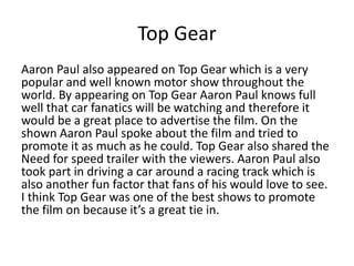 Top Gear
Aaron Paul also appeared on Top Gear which is a very
popular and well known motor show throughout the
world. By appearing on Top Gear Aaron Paul knows full
well that car fanatics will be watching and therefore it
would be a great place to advertise the film. On the
shown Aaron Paul spoke about the film and tried to
promote it as much as he could. Top Gear also shared the
Need for speed trailer with the viewers. Aaron Paul also
took part in driving a car around a racing track which is
also another fun factor that fans of his would love to see.
I think Top Gear was one of the best shows to promote
the film on because it’s a great tie in.
 