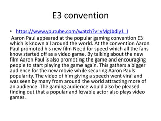 E3 convention
• https://www.youtube.com/watch?v=yMgJbdly1_I
Aaron Paul appeared at the popular gaming convention E3
which is known all around the world. At the convention Aaron
Paul promoted his new film Need for speed which all the fans
know started off as a video game. By talking about the new
film Aaron Paul is also promoting the game and encouraging
people to start playing the game again. This gathers a bigger
audience for the new movie while securing Aaron Pauls
popularity. The video of him giving a speech went viral and
was seen by many from around the world attracting more of
an audience. The gaming audience would also be pleased
finding out that a popular and lovable actor also plays video
games.
 