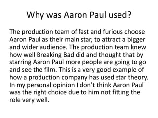 Why was Aaron Paul used?
The production team of fast and furious choose
Aaron Paul as their main star, to attract a bigger
and wider audience. The production team knew
how well Breaking Bad did and thought that by
starring Aaron Paul more people are going to go
and see the film. This is a very good example of
how a production company has used star theory.
In my personal opinion I don’t think Aaron Paul
was the right choice due to him not fitting the
role very well.
 
