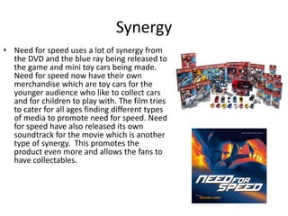 Synergy
• Need for speed uses a lot of synergy from
the DVD and the blue ray being released to
the game and mini toy cars being made.
Need for speed now have their own
merchandise which are toy cars for the
younger audience who like to collect cars
and for children to play with. The film tries
to cater for all ages finding different types
of media to promote need for speed. Need
for speed have also released its own
soundtrack for the movie which is another
type of synergy. This promotes the
product even more and allows the fans to
have collectables.
 