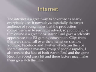 The internet is a great way to advertise as nearly
everybody uses it nowadays, especially the target
audience of young males that the production
companies wan to see in the advert, so promoting he
film online is a great idea. Aaron Paul gave a celebrity
appearance at te E3 gaming convention. Clips from
this were shown all over the internet on sies like
Youtube, Facebook and Twitter which can then be
shared amonst a massive group of people rapidly, I
also means tha fans of both Aaron Paul and the game
Need for Speed are a hit and these factors may make
them go watch the film.
 