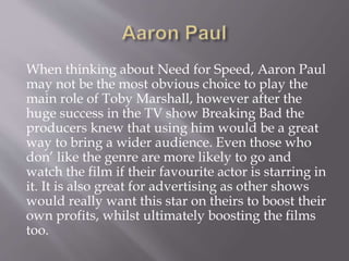 When thinking about Need for Speed, Aaron Paul
may not be the most obvious choice to play the
main role of Toby Marshall, however after the
huge success in the TV show Breaking Bad the
producers knew that using him would be a great
way to bring a wider audience. Even those who
don’ like the genre are more likely to go and
watch the film if their favourite actor is starring in
it. It is also great for advertising as other shows
would really want this star on theirs to boost their
own profits, whilst ultimately boosting the films
too.
 