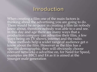 When creating a film one of the main factors is
thinking about the advertising you are going to do.
There would be no point in creating a film tat nobody
knew about, therefore nobody was able to o and see.
In this day and age there are many ways that a
production company can advertise their film, a few
ways being on TV shows, internet and the radio.
These methods help a wider range of audience get o
know about the film. However as the film has a
specific demographic, they will obviously choose
relevant networks o advertise on, for Need for Speed,
examples are BBC1 and E4 as it is aimed at the
younger male generation
 