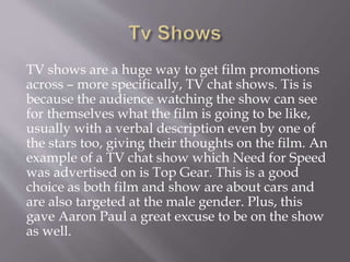 TV shows are a huge way to get film promotions
across – more specifically, TV chat shows. Tis is
because the audience watching the show can see
for themselves what the film is going to be like,
usually with a verbal description even by one of
the stars too, giving their thoughts on the film. An
example of a TV chat show which Need for Speed
was advertised on is Top Gear. This is a good
choice as both film and show are about cars and
are also targeted at the male gender. Plus, this
gave Aaron Paul a great excuse to be on the show
as well.
 