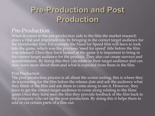 Pre-Production
When it comes to the pre-production side to the film the market research
plays a vital and important role by bringing in the correct target audience for
the blockbuster film. For example the Need for Speed film will have to look
into the game, which was the previous ‘need for speed’ title before the film
was released. Once they have looked at the game it is important to bring in
the correct target audience for the product. They also can create surveys and
questionnaires. By doing this they can relate to their target audience and can
now learn more about them and what is expected from them in the film.
Post Production
The post production process is all about the screen testing, this is where they
do a screening for the film before the release date and ask the audience what
they think of the film and ask them to come along to see it. However, they
have to get the correct target audience to come along relating to the films
genre Once they have seen the film they provide feedback of the film back to
the company who set up the post production. By doing this it helps them to
add or cut certain parts of a film out.
 
