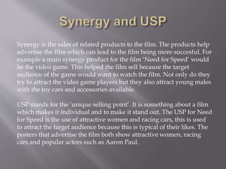 Synergy is the sales of related products to the film. The products help
advertise the film which can lead to the film being more succesful. For
example a main synergy product for the film ‘Need for Speed’ would
be the video game. This helped the film sell because the target
audience of the game would want to watch the film. Not only do they
try to attract the video game players but they also attract young males
with the toy cars and accessories available.
USP stands for the ‘unique selling point’. It is something about a film
which makes it individual and to make it stand out. The USP for Need
for Speed is the use of attractive women and racing cars, this is used
to attract the target audience because this is typical of their likes. The
posters that advertise the film both show attractive women, racing
cars and popular actors such as Aaron Paul.
 