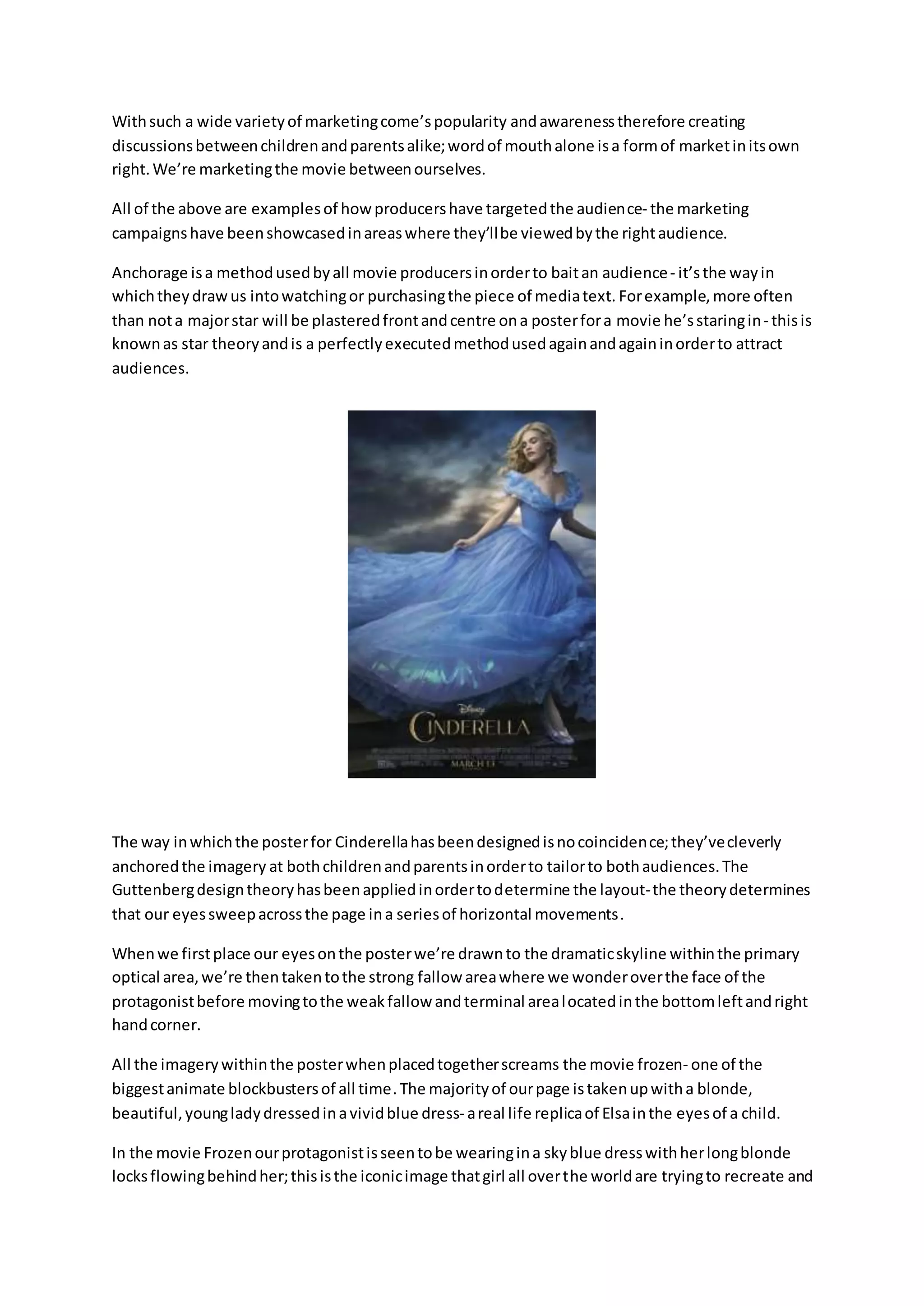 Withsuch a wide varietyof marketingcome’spopularity andawarenesstherefore creating
discussionsbetweenchildrenandparentsalike;wordof mouthalone isa formof marketinitsown
right.We’re marketingthe movie betweenourselves.
All of the above are examplesof howproducershave targetedthe audience- the marketing
campaignshave beenshowcasedinareaswhere they’llbe viewedbythe rightaudience.
Anchorage isa methodusedbyall movie producersinorderto baitan audience- it’sthe wayin
whichtheydrawus intowatchingor purchasingthe piece of mediatext. Forexample,more often
than nota majorstar will be plasteredfrontandcentre ona posterfora movie he’sstaringin- thisis
knownas star theoryandis a perfectlyexecutedmethodusedagainandagaininorderto attract
audiences.
The way inwhichthe posterfor Cinderellahasbeendesignedisnocoincidence;they’vecleverly
anchoredthe imagery at bothchildrenandparentsinorderto tailorto bothaudiences.The
Guttenbergdesigntheoryhasbeenappliedinordertodetermine the layout-the theorydetermines
that our eyessweepacrossthe page ina seriesof horizontal movements.
Whenwe firstplace our eyesonthe posterwe’re drawnto the dramaticskyline withinthe primary
optical area,we’re thentakentothe strong fallow areawhere we wonderoverthe face of the
protagonistbefore movingtothe weakfallow andterminal arealocatedinthe bottomleftandright
handcorner.
All the imagerywithinthe posterwhenplacedtogetherscreams the movie frozen- one of the
biggestanimate blockbustersof all time.The majorityof ourpage istakenupwitha blonde,
beautiful,youngladydressedinavividblue dress- areal life replicaof Elsainthe eyesof a child.
In the movie Frozenourprotagonistisseentobe wearingina skyblue dresswithherlongblonde
locksflowingbehindher;thisisthe iconicimage thatgirl all overthe worldare tryingto recreate and
 