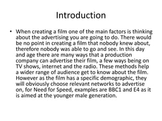 Introduction
• When creating a film one of the main factors is thinking
about the advertising you are going to do. There would
be no point in creating a film that nobody knew about,
therefore nobody was able to go and see. In this day
and age there are many ways that a production
company can advertise their film, a few ways being on
TV shows, internet and the radio. These methods help
a wider range of audience get to know about the film.
However as the film has a specific demographic, they
will obviously choose relevant networks to advertise
on, for Need for Speed, examples are BBC1 and E4 as it
is aimed at the younger male generation.
 