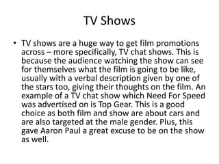 TV Shows
• TV shows are a huge way to get film promotions
across – more specifically, TV chat shows. This is
because the audience watching the show can see
for themselves what the film is going to be like,
usually with a verbal description given by one of
the stars too, giving their thoughts on the film. An
example of a TV chat show which Need For Speed
was advertised on is Top Gear. This is a good
choice as both film and show are about cars and
are also targeted at the male gender. Plus, this
gave Aaron Paul a great excuse to be on the show
as well.
 