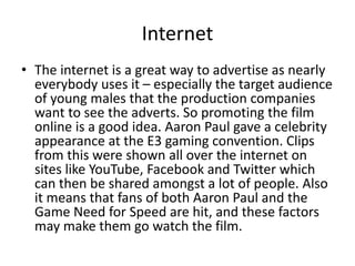 Internet
• The internet is a great way to advertise as nearly
everybody uses it – especially the target audience
of young males that the production companies
want to see the adverts. So promoting the film
online is a good idea. Aaron Paul gave a celebrity
appearance at the E3 gaming convention. Clips
from this were shown all over the internet on
sites like YouTube, Facebook and Twitter which
can then be shared amongst a lot of people. Also
it means that fans of both Aaron Paul and the
Game Need for Speed are hit, and these factors
may make them go watch the film.
 