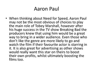 Aaron Paul
• When thinking about Need for Speed, Aaron Paul
may not be the most obvious of choices to play
the main role of Tobey Marshall, however after
his huge success in the TV show Breaking Bad the
producers knew that using him would be a great
way to bring in a wider audience. Even those who
don’t like the genre are more likely to go and
watch the film if their favourite actor is starring in
it. It is also great for advertising as other shows
would really want this star on theirs to boost
their own profits, whilst ultimately boosting the
films too.
 