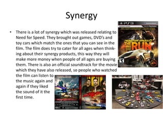 Synergy
• There is a lot of synergy which was released relating to
Need for Speed. They brought out games, DVD’s and
toy cars which match the ones that you can see in the
film. The film does try to cater for all ages when think-
ing about their synergy products, this way they will
make more money when people of all ages are buying
them. There is also an official soundtrack for the movie
which they have also released, so people who watched
the film can listen to
the music again and
again if they liked
the sound of it the
first time.
 