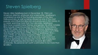 Steven Spielberg
Steven Allan Spielberg born in December 18, 1946 is an
American director, producer and screenwriter. Spielberg is
considered as one of the founding pioneers of the New
Hollywood era, as well as being viewed as one of the most
popular and influential directors and producers in film history. In
a career spanning more than four decades, Spielberg's
films have covered many themes and genres. His other notable
films include Close Encounters of the Third Kind, the Indiana
Jones film series, and A.I. Artificial Intelligence. Spielberg won
the Academy Award for Best Director for Schindler's List (1993)
and Saving Private Ryan (1998). Three of Spielberg's films—
Jaws (1975), E.T. the Extra-Terrestrial (1982), and Jurassic
Park (1993)—achieved box office records, originated and
came to epitomize the blockbuster movie. The unadjusted
gross of all Spielberg-directed films exceeds $8.5 billion
worldwide. His personal net worth is estimated to be more than
$3 billion.
 