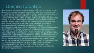 Quentin Tarantino
Quentin Jerome Tarantino was born in March 27, 1963 is an American film
director, screenwriter, producer, and actor. His films are characterized
by non-linear storylines, satirical subject matter, and an aestheticization of
violence, as well as features of neo-noir film. Tarantino grew up an
obsessed film fan and worked at Video Archives, a video rental store while
training to act. His career began in the late 1980s, when he wrote and
directed My Best Friend's Birthday, the screenplay of which formed the
basis for True Romance. In the early 1990s, he began his career as
an independent filmmaker with the release of Reservoir Dogs in 1992;
regarded as a classic and cult hit, it was called the "Greatest Independent
Film of All Time" by Empire. Its popularity was boosted by the release in
1994 of his second film, Pulp Fiction, a neo-noir crime film that became a
major critical and commercial success and judged the greatest film of the
past 25 years (1983–2008) by Entertainment Weekly. Tarantino's films have
garnered both critical and commercial success. He has received many
industry awards, including two Academy Awards, two Golden Globe
Awards, two BAFTA Awards and the Palme d'Or, and has been nominated
for an Emmy and a Grammy. He was named one of the 100 Most
Influential People in the World by Time in 2005. Filmmaker and
historian Peter Bogdanovich has called him "the single most influential
director of his generation".
 