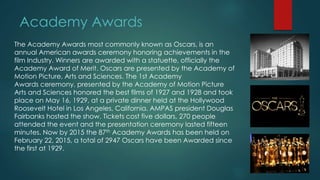 Academy Awards
The Academy Awards most commonly known as Oscars, is an
annual American awards ceremony honoring achievements in the
film Industry. Winners are awarded with a statuette, officially the
Academy Award of Merit. Oscars are presented by the Academy of
Motion Picture, Arts and Sciences. The 1st Academy
Awards ceremony, presented by the Academy of Motion Picture
Arts and Sciences honored the best films of 1927 and 1928 and took
place on May 16, 1929, at a private dinner held at the Hollywood
Roosevelt Hotel in Los Angeles, California. AMPAS president Douglas
Fairbanks hosted the show. Tickets cost five dollars, 270 people
attended the event and the presentation ceremony lasted fifteen
minutes. Now by 2015 the 87th Academy Awards has been held on
February 22, 2015, a total of 2947 Oscars have been Awarded since
the first at 1929.
 