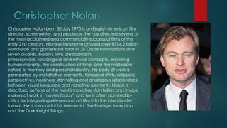 Christopher Nolan
Christopher Nolan born 30 July 1970 is an English-American film
director, screenwriter, and producer. He has directed several of
the most acclaimed and commercially successful films of the
early 21st century. His nine films have grossed over US$4.2 billion
worldwide and garnered a total of 26 Oscar nominations and
seven awards. Nolan's films are rooted in
philosophical, sociological and ethical concepts, exploring
human morality, the construction of time, and the malleable
nature of memory and personal identity. His body of work is
permeated by metafictive elements, temporal shifts, solipsistic
perspectives, nonlinear storytelling and analogous relationships
between visual language and narrative elements. Nolan is
described as "one of the most innovative storytellers and image
makers at work in movies today", and he is often admired by
critics for integrating elements of art film into the blockbuster
format. He is famous for his Memento, The Prestige, Inception
and The Dark Knight Trilogy.
 