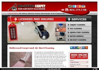 Hollywood Carpet and Air Duct Cleaning 
We appreciate you choosing Hollywood Carpet and Air Duct 
Cleaning! We are extremely thankful to be known as the top 
place for carpet cleaning in Hollywood, California as well as for 
the large variety of cleaning services that we offer. Whatever your 
need be it air duct, dryer vent, HVAC, tile or upholstery cleaning, 
or even water damage repair and other restoration services, you 
have come to the right place. We have been working diligently for 
years to ascertain ourselves as a respected and reputable 
cleaning company in Hollywood. We are able to do this by 
offering our customers exactly what they want and need at a 
reasonable price. If you would like a quote, just give us a call, we 
((880000)) 225599--22330088 
I Need: 
I want you to come at: 
CCaarrppeett CClleeaanniinngg TTiillee CClleeaanniinngg UUpphhoollsstteerryy CClleeaanniinngg WWaatteerr DDaammaaggee AAiirr DDuucctt CClleeaanniinngg BBlloogg 
Carpet Cleaning 
Month 
Does your business need professional PDFs in your application or on your website? Try the PDFmyURL API! 
 