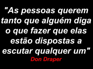 "As pessoas querem
tanto que alguém diga
 o que fazer que elas
  estão dispostas a
escutar qualquer um"
      Don Draper
 