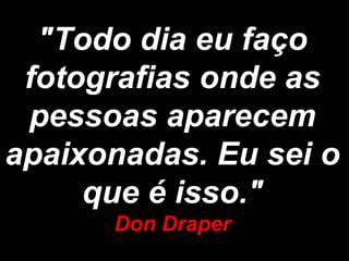 "Todo dia eu faço
 fotografias onde as
 pessoas aparecem
apaixonadas. Eu sei o
     que é isso."
      Don Draper
 