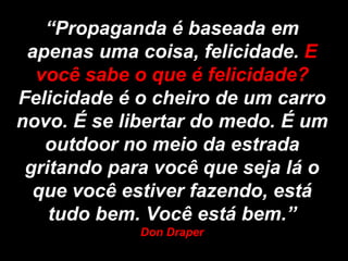 “Propaganda é baseada em
 apenas uma coisa, felicidade. E
  você sabe o que é felicidade?
Felicidade é o cheiro de um carro
novo. É se libertar do medo. É um
   outdoor no meio da estrada
 gritando para você que seja lá o
  que você estiver fazendo, está
    tudo bem. Você está bem.”
             Don Draper
 