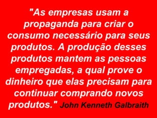 "As empresas usam a
    propaganda para criar o
consumo necessário para seus
 produtos. A produção desses
 produtos mantem as pessoas
  empregadas, a qual prove o
dinheiro que elas precisam para
  continuar comprando novos
 produtos." John Kenneth Galbraith
 