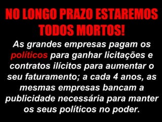 NO LONGO PRAZO ESTAREMOS
      TODOS MORTOS!
  As grandes empresas pagam os
 políticos para ganhar licitações e
 contratos ilícitos para aumentar o
seu faturamento; a cada 4 anos, as
   mesmas empresas bancam a
publicidade necessária para manter
    os seus políticos no poder.
 