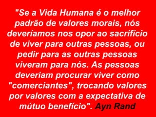 "Se a Vida Humana é o melhor
  padrão de valores morais, nós
deveríamos nos opor ao sacrifício
 de viver para outras pessoas, ou
   pedir para as outras pessoas
  viveram para nós. As pessoas
  deveriam procurar viver como
"comerciantes", trocando valores
por valores com a expectativa de
   mútuo benefício". Ayn Rand
 