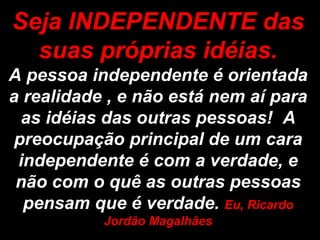 Seja INDEPENDENTE das
  suas próprias idéias.
A pessoa independente é orientada
a realidade , e não está nem aí para
  as idéias das outras pessoas! A
 preocupação principal de um cara
 independente é com a verdade, e
 não com o quê as outras pessoas
  pensam que é verdade. Eu, Ricardo
           Jordão Magalhães
 