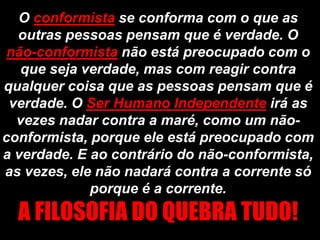 O conformista se conforma com o que as
  outras pessoas pensam que é verdade. O
 não-conformista não está preocupado com o
   que seja verdade, mas com reagir contra
qualquer coisa que as pessoas pensam que é
 verdade. O Ser Humano Independente irá as
  vezes nadar contra a maré, como um não-
conformista, porque ele está preocupado com
a verdade. E ao contrário do não-conformista,
as vezes, ele não nadará contra a corrente só
             porque é a corrente.
  A FILOSOFIA DO QUEBRA TUDO!
 