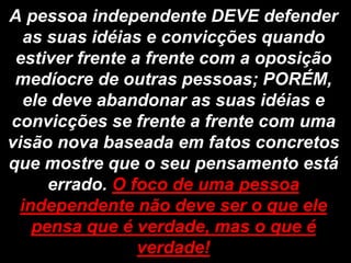A pessoa independente DEVE defender
   as suas idéias e convicções quando
 estiver frente a frente com a oposição
 medíocre de outras pessoas; PORÉM,
  ele deve abandonar as suas idéias e
convicções se frente a frente com uma
visão nova baseada em fatos concretos
que mostre que o seu pensamento está
      errado. O foco de uma pessoa
  independente não deve ser o que ele
    pensa que é verdade, mas o que é
                 verdade!
 