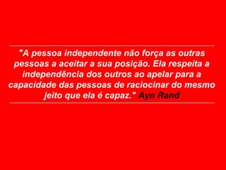 "A pessoa independente não força as outras
 pessoas a aceitar a sua posição. Ela respeita a
   independência dos outros ao apelar para a
capacidade das pessoas de raciocinar do mesmo
        jeito que ela é capaz." Ayn Rand
 