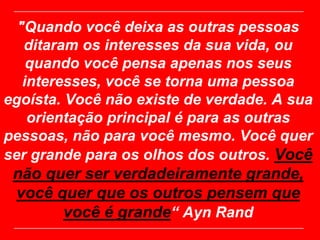 "Quando você deixa as outras pessoas
   ditaram os interesses da sua vida, ou
    quando você pensa apenas nos seus
   interesses, você se torna uma pessoa
egoísta. Você não existe de verdade. A sua
    orientação principal é para as outras
pessoas, não para você mesmo. Você quer
ser grande para os olhos dos outros. Você
 não quer ser verdadeiramente grande,
 você quer que os outros pensem que
       você é grande“ Ayn Rand
 