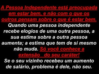 A Pessoa Independente está preocupada
   em estar bem, e não com o que os
outros pensam sobre o que é estar bem.
   Quando uma pessoa independente
 recebe elogios de uma outra pessoa, a
    sua estima sobre a outra pessoa
aumenta; a estima que tem de si mesmo
     não muda. Só você conhece a
       extensão do seu caráter!
 Se o seu vizinho recebeu um aumento
  de salário, problema é dele, não seu.
 