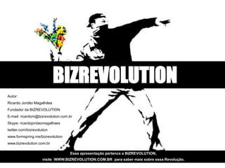 BIZREVOLUTION
    Autor:
    Ricardo Jordão Magalhães
    Fundador da BIZREVOLUTION
    E-mail: ricardom@bizrevolution.com.br
    Skype: ricardojordaomagalhaes
    twitter.com/bizrevolution
    www.formspring.me/bizrevolution
    www.bizrevolution.com.br

sa apresentação pertence a BIZREVOLUTION, apresentação pertence a BIZREVOLUTION,
                                     Essa
ite WWW.BIZREVOLUTION.COM.BR para saber mais sobre essa Revolução. mais sobre essa Revolução.
                   visite WWW.BIZREVOLUTION.COM.BR para saber
 