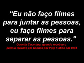 “ Eu não faço filmes para juntar as pessoas, eu faço filmes para separar as pessoas."  Quentin Tarantino, quando recebeu o  prêmio máximo em Cannes por Pulp Fiction em 1994 