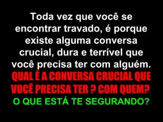 Toda vez que você se encontrar travado, é porque existe alguma conversa crucial, dura e terrível que você precisa ter com alguém.  QUAL É A CONVERSA CRUCIAL QUE VOCÊ PRECISA TER ? COM QUEM?  O QUE ESTÁ TE SEGURANDO? 