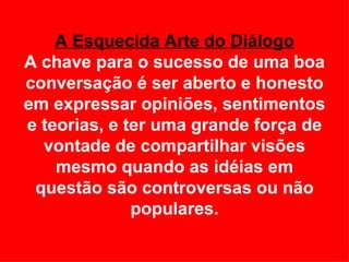A Esquecida Arte do Diálogo A chave para o sucesso de uma boa conversação é ser aberto e honesto em expressar opiniões, sentimentos e teorias, e ter uma grande força de vontade de compartilhar visões mesmo quando as idéias em questão são controversas ou não populares. 